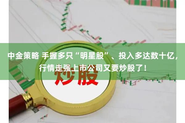中金策略 手握多只“明星股”、投入多达数十亿，行情走强上市公司又要炒股了！