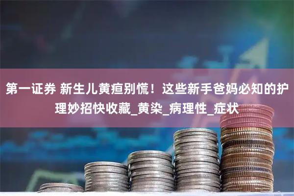 第一证券 新生儿黄疸别慌！这些新手爸妈必知的护理妙招快收藏_黄染_病理性_症状