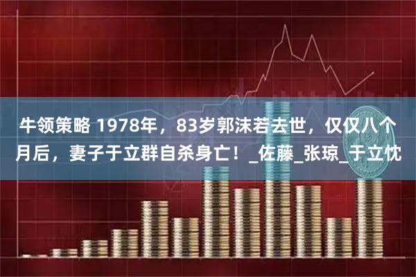 牛领策略 1978年，83岁郭沫若去世，仅仅八个月后，妻子于立群自杀身亡！_佐藤_张琼_于立忱