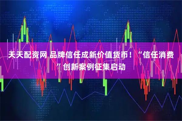 天天配资网 品牌信任成新价值货币！“信任消费”创新案例征集启动
