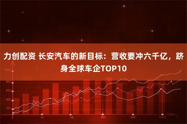 力创配资 长安汽车的新目标：营收要冲六千亿，跻身全球车企TOP10